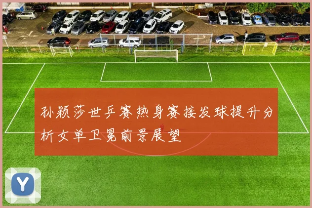 孙颖莎世乒赛热身赛接发球提升分析女单卫冕前景展望