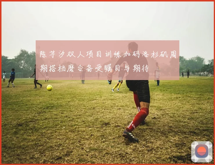 陈芋汐双人项目训练加码洛杉矶周期搭档磨合备受瞩目与期待