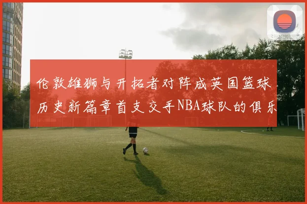伦敦雄狮与开拓者对阵成英国篮球历史新篇章首支交手NBA球队的俱乐部
