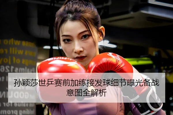 孙颖莎世乒赛前加练接发球细节曝光备战意图全解析