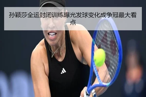 孙颖莎全运封闭训练曝光发球变化成争冠最大看点