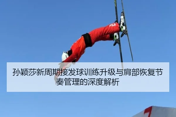 孙颖莎新周期接发球训练升级与肩部恢复节奏管理的深度解析
