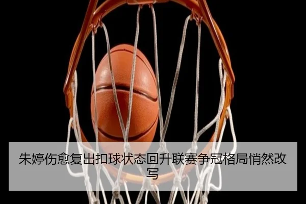 朱婷伤愈复出扣球状态回升联赛争冠格局悄然改写