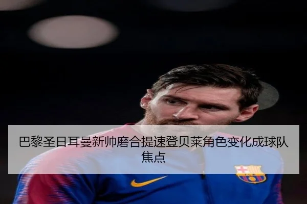 巴黎圣日耳曼新帅磨合提速登贝莱角色变化成球队焦点